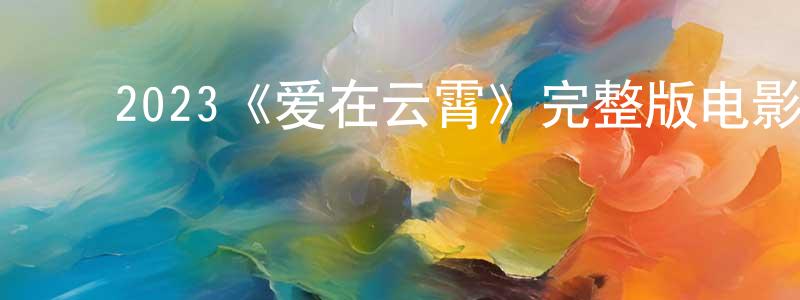 ﻿陈高燕发布﻿2023《爱在云霄》完整版电影/在线观看/百度云-美剧天堂